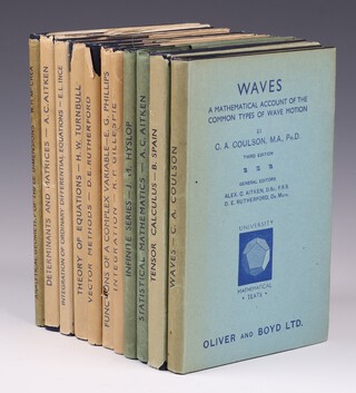 11 vols.  A series of Oliver and Boyd Ltd University Mathematical Texts.  Edinburgh and London: Oliver and Boyd.  To include :- COULSON, C. A. Waves A Mathematical Account of The Common Types of Wave Motion 1944, 156pp. Third Edition.   GILLESPIE R. P. Integration 1945. 122pp.  Third Edition.  McCREA, William H.  Analytical Geometry of Three Dimensions 1945. 144pp.  Second Impression.   AITKIN A. C.  Statistical Mathematics 1945. 153pp.  Fourth Edition.  HYSLOP J. M.  Infinite Series 1945. 118pp. Second Edition.   PHILLIPS E. G. Functions of a Complex Variable with Applications 1946. Fourth Edition.  RUTHERFORD, D. E.  Vector Methods Applied to Differential Geometry, Mechanics and Potential Theory 1946.  135pp. Fourth Edition. TURNBULL H. W. Theory of Equations 1946. 166pp.  Third Edition. INCE, E. L. Integration of Ordinary Differential Equations 1946. 146pp.  Fourth Edition. AITKIN, A. C.  Determinants and Matrices 1946. 143pp.  Fourth Edition. SPAIN, Barry. Tensor Calculus 1953. 125pp. All 12mo, with original dust covers, most faded, some tears in places, blue cloth with gilt lettered spines.